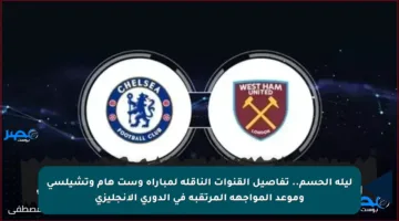 ليلة الحسم.. تفاصيل القنوات الناقلة لمباراة وست هام وتشيلسي وموعد المواجهة المرتقبة في الدوري الإنجليزي